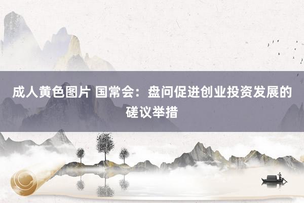 成人黄色图片 国常会：盘问促进创业投资发展的磋议举措