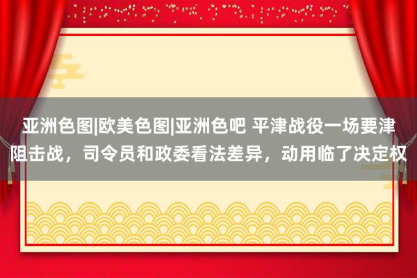 亚洲色图|欧美色图|亚洲色吧 平津战役一场要津阻击战，司令员和政委看法差异，动用临了决定权