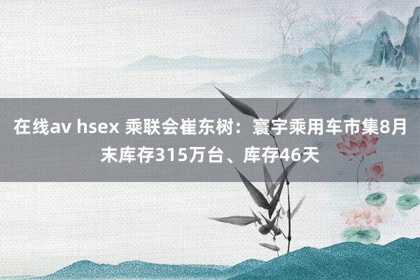 在线av hsex 乘联会崔东树：寰宇乘用车市集8月末库存315万台、库存46天