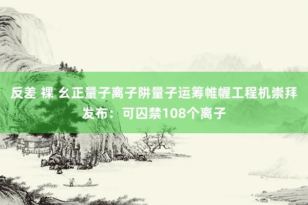 反差 裸 幺正量子离子阱量子运筹帷幄工程机崇拜发布：可囚禁108个离子