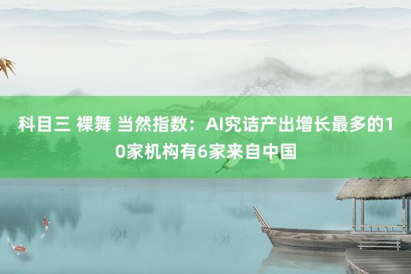 科目三 裸舞 当然指数：AI究诘产出增长最多的10家机构有6家来自中国