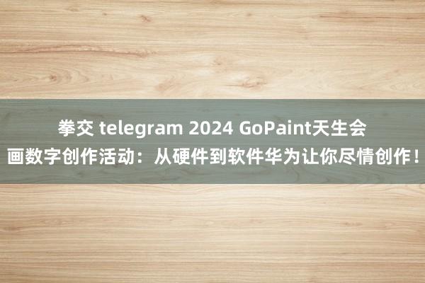 拳交 telegram 2024 GoPaint天生会画数字创作活动：从硬件到软件华为让你尽情创作！