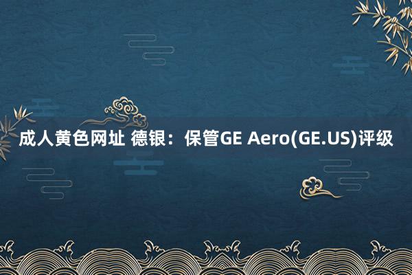 成人黄色网址 德银：保管GE Aero(GE.US)评级