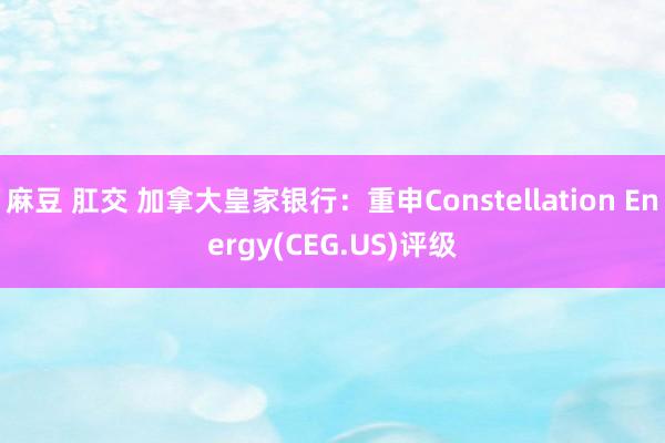 麻豆 肛交 加拿大皇家银行：重申Constellation Energy(CEG.US)评级