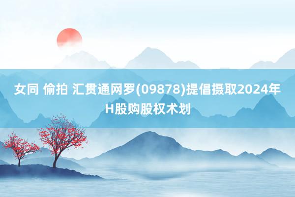 女同 偷拍 汇贯通网罗(09878)提倡摄取2024年H股购股权术划