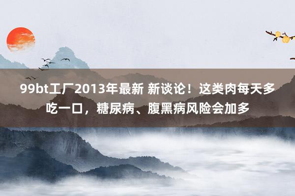 99bt工厂2013年最新 新谈论！这类肉每天多吃一口，糖尿病、腹黑病风险会加多