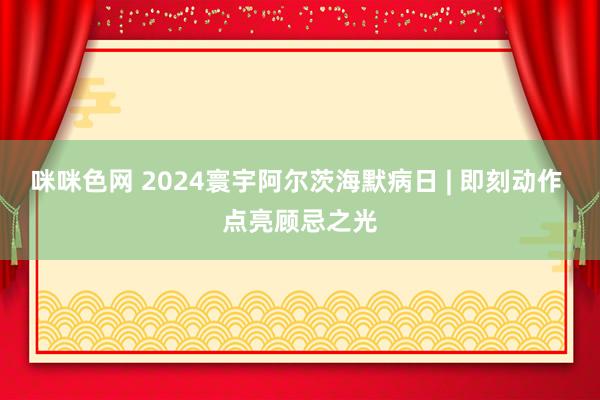 咪咪色网 2024寰宇阿尔茨海默病日 | 即刻动作 点亮顾忌之光