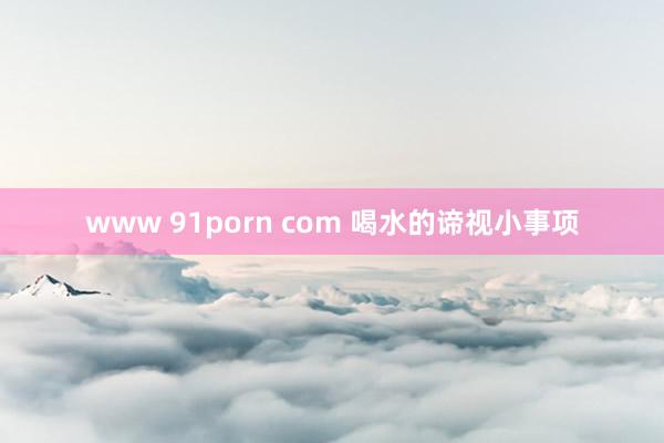 www 91porn com 喝水的谛视小事项