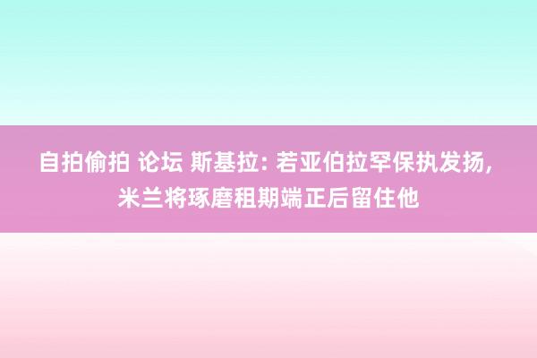 自拍偷拍 论坛 斯基拉: 若亚伯拉罕保执发扬， 米兰将琢磨租期端正后留住他