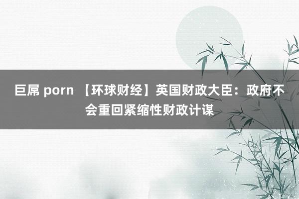 巨屌 porn 【环球财经】英国财政大臣：政府不会重回紧缩性财政计谋