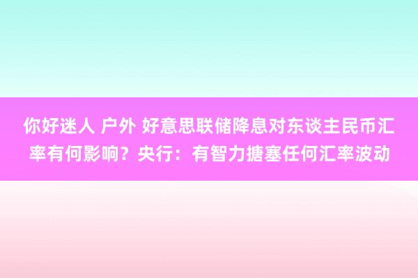 你好迷人 户外 好意思联储降息对东谈主民币汇率有何影响？央行：有智力搪塞任何汇率波动