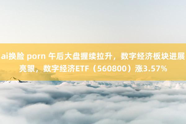 ai换脸 porn 午后大盘握续拉升，数字经济板块进展亮眼，数字经济ETF（560800）涨3.57%