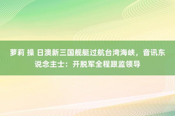 萝莉 操 日澳新三国舰艇过航台湾海峡，音讯东说念主士：开脱军全程跟监领导