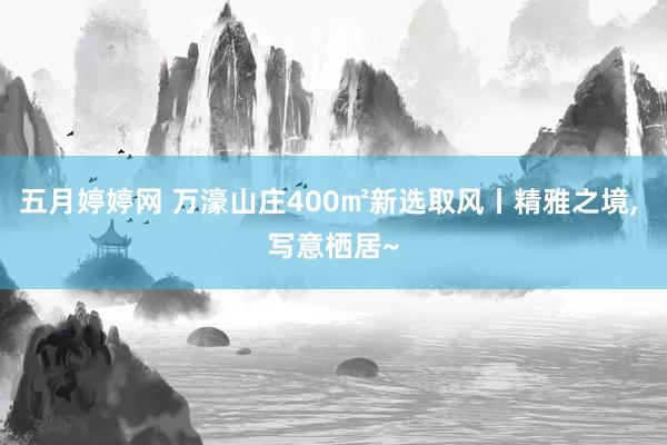 五月婷婷网 万濠山庄400㎡新选取风丨精雅之境， 写意栖居~