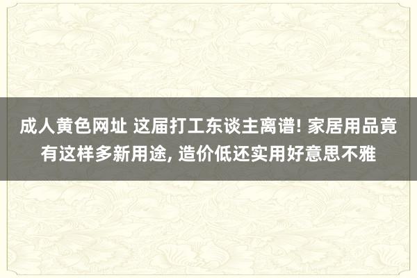 成人黄色网址 这届打工东谈主离谱! 家居用品竟有这样多新用途， 造价低还实用好意思不雅