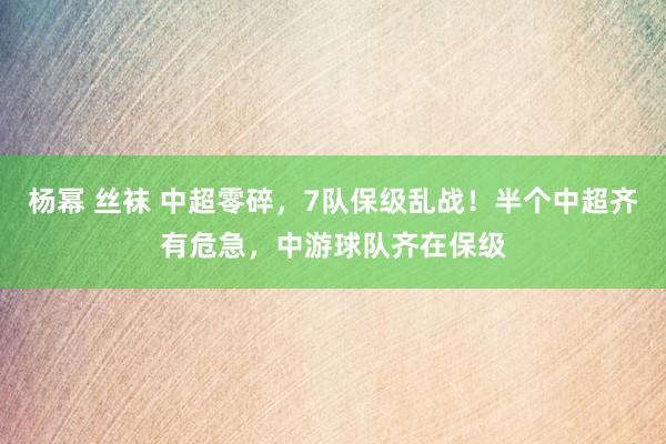 杨幂 丝袜 中超零碎，7队保级乱战！半个中超齐有危急，中游球队齐在保级