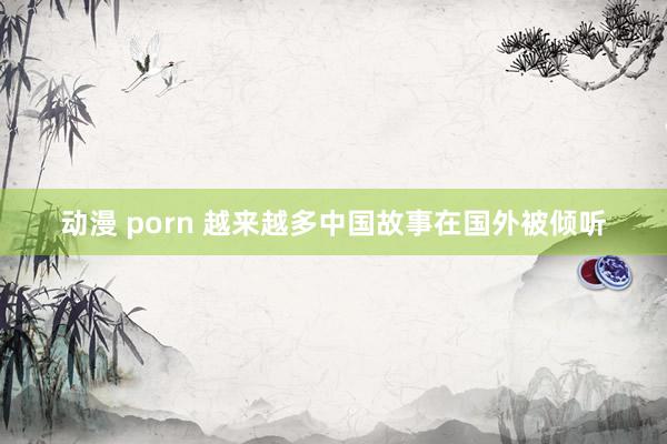 动漫 porn 越来越多中国故事在国外被倾听