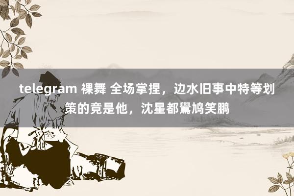 telegram 裸舞 全场掌捏，边水旧事中特等划策的竟是他，沈星都鷽鸠笑鹏