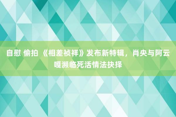 自慰 偷拍 《相差祯祥》发布新特辑，肖央与阿云嘎濒临死活情法抉择