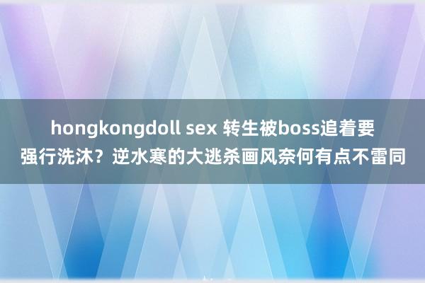 hongkongdoll sex 转生被boss追着要强行洗沐？逆水寒的大逃杀画风奈何有点不雷同