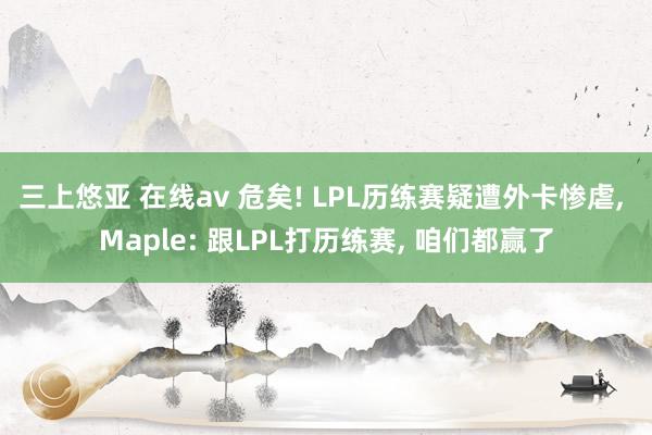 三上悠亚 在线av 危矣! LPL历练赛疑遭外卡惨虐， Maple: 跟LPL打历练赛， 咱们都赢了