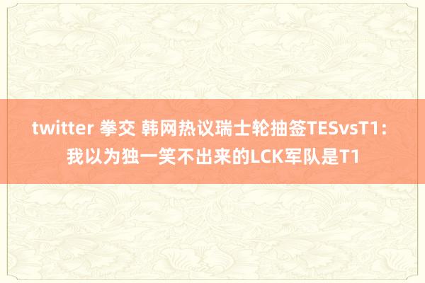 twitter 拳交 韩网热议瑞士轮抽签TESvsT1: 我以为独一笑不出来的LCK军队是T1