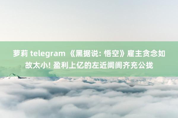 萝莉 telegram 《黑据说: 悟空》雇主贪念如故太小! 盈利上亿的左近阛阓齐充公拢