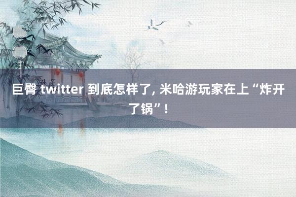 巨臀 twitter 到底怎样了， 米哈游玩家在上“炸开了锅”!