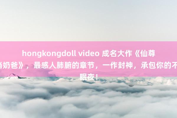 hongkongdoll video 成名大作《仙尊驾临当奶爸》，最感人肺腑的章节，一作封神，承包你的不眠夜！