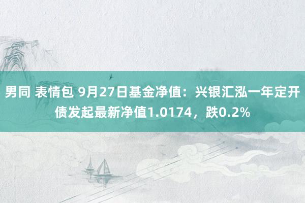 男同 表情包 9月27日基金净值：兴银汇泓一年定开债发起最新净值1.0174，跌0.2%