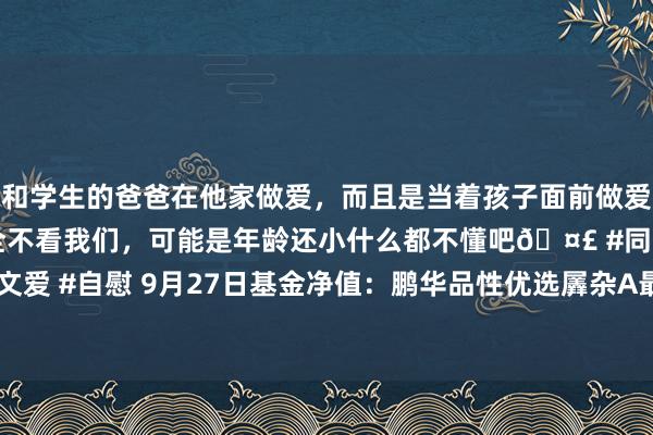 和学生的爸爸在他家做爱，而且是当着孩子面前做爱，太刺激了，孩子完全不看我们，可能是年龄还小什么都不懂吧🤣 #同城 #文爱 #自慰 9月27日基金净值：鹏华品性优选羼杂A最新净值0.8403，涨2.31%