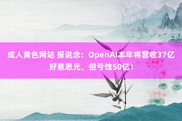 成人黄色网站 报说念：OpenAI本年将营收37亿好意思元，但亏蚀50亿！