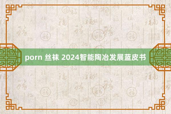 porn 丝袜 2024智能陶冶发展蓝皮书