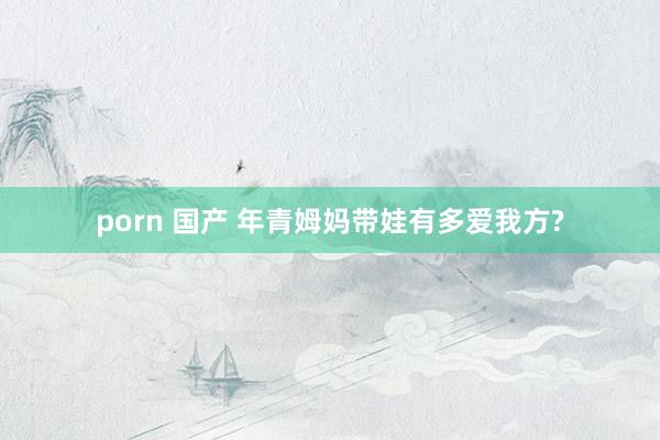 porn 国产 年青姆妈带娃有多爱我方?