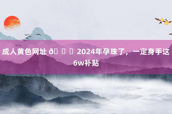 成人黄色网址 👏2024年孕珠了，一定身手这6w补贴