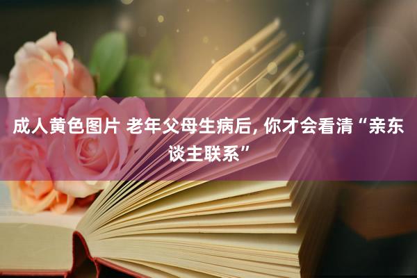 成人黄色图片 老年父母生病后， 你才会看清“亲东谈主联系”