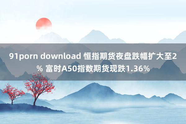 91porn download 恒指期货夜盘跌幅扩大至2% 富时A50指数期货现跌1.36%