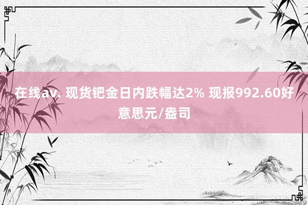 在线av. 现货钯金日内跌幅达2% 现报992.60好意思元/盎司