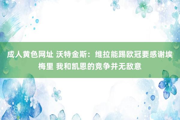 成人黄色网址 沃特金斯：维拉能踢欧冠要感谢埃梅里 我和凯恩的竞争并无敌意