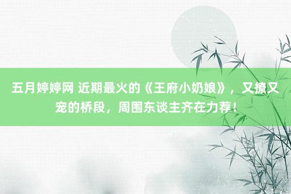 五月婷婷网 近期最火的《王府小奶娘》，又撩又宠的桥段，周围东谈主齐在力荐！