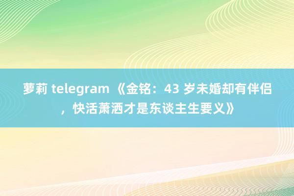 萝莉 telegram 《金铭：43 岁未婚却有伴侣，快活萧洒才是东谈主生要义》