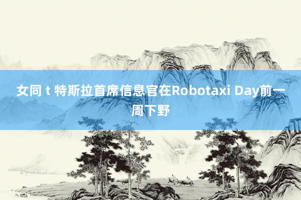 女同 t 特斯拉首席信息官在Robotaxi Day前一周下野