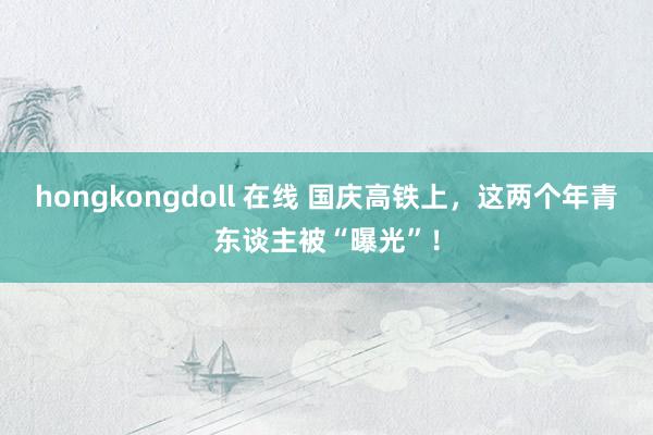 hongkongdoll 在线 国庆高铁上，这两个年青东谈主被“曝光”！