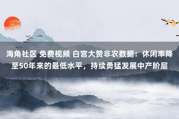 海角社区 免费视频 白宫大赞非农数据：休闲率降至50年来的最低水平，持续勇猛发展中产阶层