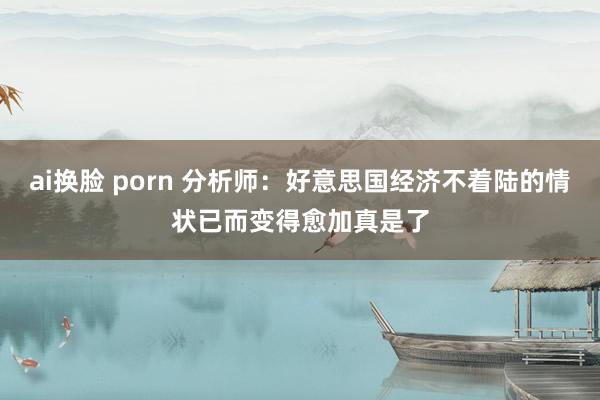 ai换脸 porn 分析师：好意思国经济不着陆的情状已而变得愈加真是了