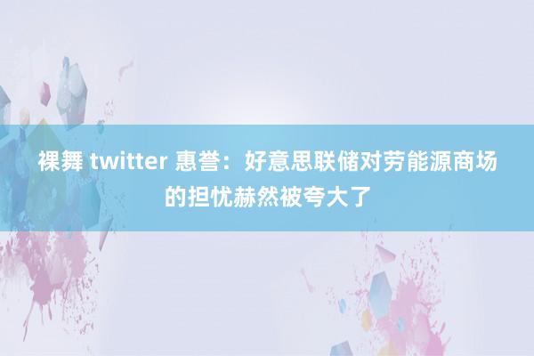 裸舞 twitter 惠誉：好意思联储对劳能源商场的担忧赫然被夸大了