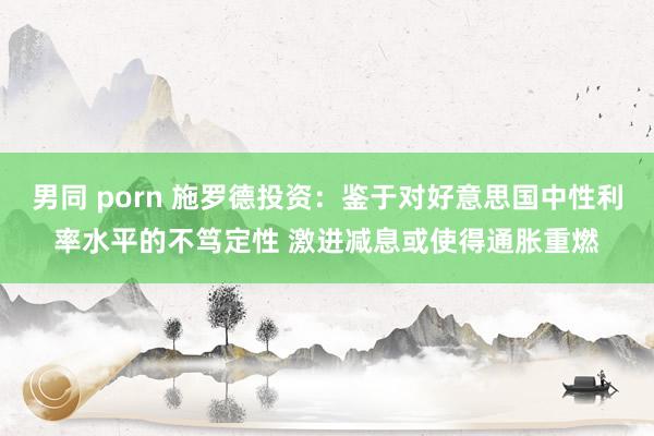 男同 porn 施罗德投资：鉴于对好意思国中性利率水平的不笃定性 激进减息或使得通胀重燃