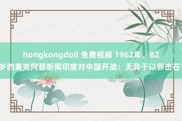 hongkongdoll 免费视频 1962年，82岁的麦克阿瑟听闻印度对中国开战：无异于以卵击石！