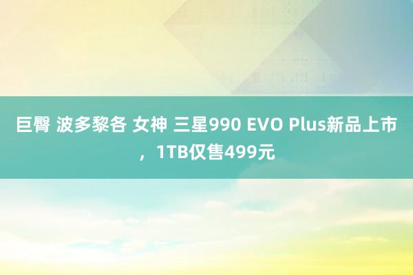 巨臀 波多黎各 女神 三星990 EVO Plus新品上市，1TB仅售499元