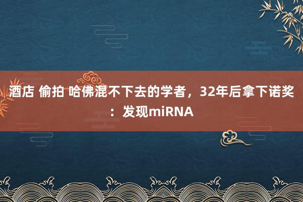 酒店 偷拍 哈佛混不下去的学者，32年后拿下诺奖：发现miRNA